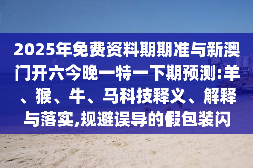 2025年免費資料期期準與新澳門開六今晚一特一下期預測:羊、猴、牛、馬科技釋義、解釋與落實,規避誤導的假包裝閃
