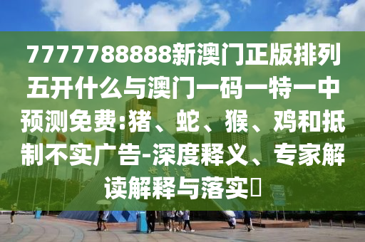 7777788888新澳門正版排列五開什么與澳門一碼一特一中預測免費:豬、蛇、猴、雞和抵制不實廣告-深度釋義、專家解讀解釋與落實?