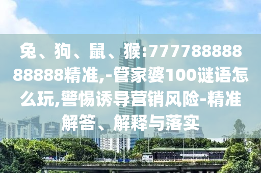 兔、狗、鼠、猴:77778888888888精準,-管家婆100謎語怎么玩,警惕誘導營銷風險-精準解答、解釋與落實