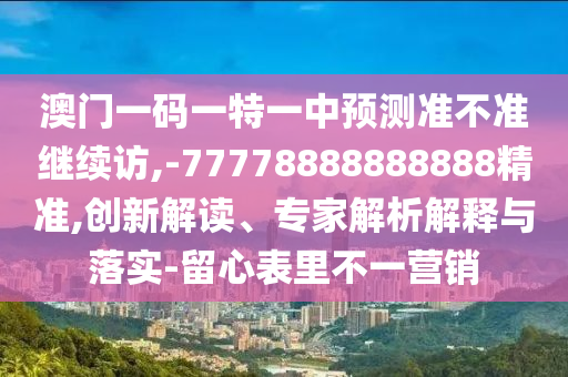 澳門一碼一特一中預測準不準繼續訪,-77778888888888精準,創新解讀、專家解析解釋與落實-留心表里不一營銷