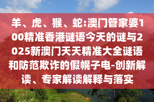 羊、虎、猴、蛇:澳門管家婆100精準香港謎語今天的謎與2025新澳門天天精準大全謎語和防范欺詐的假幌子電-創新解讀、專家解讀解釋與落實