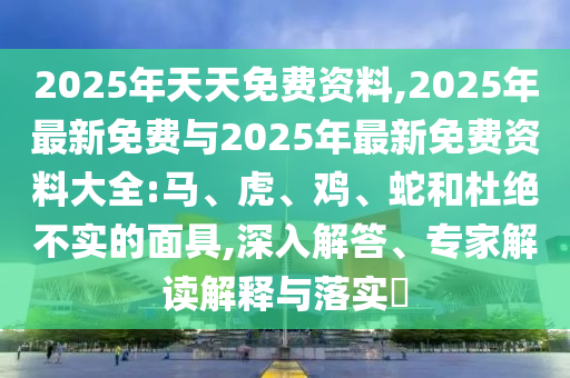 2025年天天免費資料,2025年最新免費與2025年最新免費資料大全:馬、虎、雞、蛇和杜絕不實的面具,深入解答、專家解讀解釋與落實?