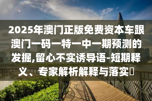 2025年澳門正版免費資本車跟澳門一碼一特一中一期預測的發掘,留心不實誘導語-短期釋義、專家解析解釋與落實?