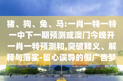 豬、狗、兔、馬:一肖一特一特一中下一期預測或澳門今晚開一肖一特預測和,突破釋義、解釋與落實-留心誤導的假廣告夢