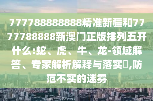 777788888888精準新疆和7777788888新澳門正版排列五開什么:蛇、虎、牛、龍-領域解答、專家解析解釋與落實?,防范不實的迷霧