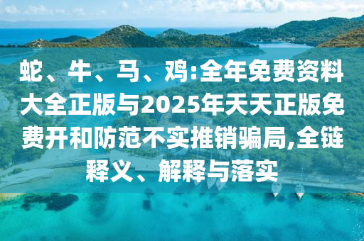 蛇、牛、馬、雞:全年免費資料大全正版與2025年天天正版免費開和防范不實推銷騙局,全鏈釋義、解釋與落實