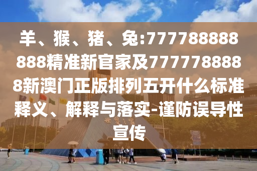 羊、猴、豬、兔:777788888888精準新官家及7777788888新澳門正版排列五開什么標準釋義、解釋與落實-謹防誤導性宣傳