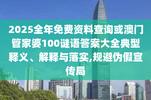 2025全年免費資料查詢或澳門管家婆100謎語答案大全典型釋義、解釋與落實,規避偽假宣傳局