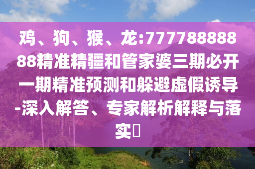 雞、狗、猴、龍:77778888888精準精疆和管家婆三期必開一期精準預測和躲避虛假誘導-深入解答、專家解析解釋與落實?