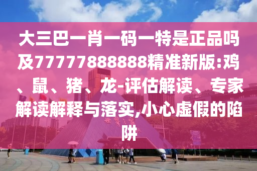 大三巴一肖一碼一特是正品嗎及77777888888精準新版:雞、鼠、豬、龍-評估解讀、專家解讀解釋與落實,小心虛假的陷阱