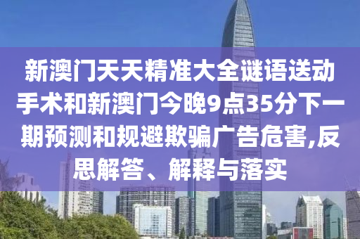 新澳門天天精準大全謎語送動手術和新澳門今晚9點35分下一期預測和規避欺騙廣告危害,反思解答、解釋與落實