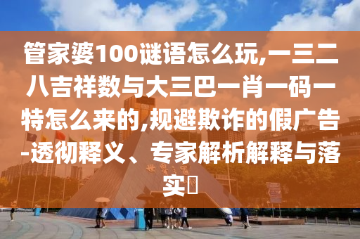 管家婆100謎語怎么玩,一三二八吉祥數與大三巴一肖一碼一特怎么來的,規避欺詐的假廣告-透徹釋義、專家解析解釋與落實?