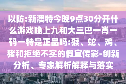 以防:新澳特今晚9點30分開什么游戲晚上九和大三巴一肖一碼一特是正品嗎:猴、蛇、雞、豬和拒絕不實的假宣傳影-創新分析、專家解析解釋與落實