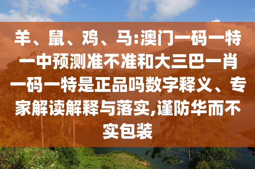 羊、鼠、雞、馬:澳門(mén)一碼一特一中預(yù)測(cè)準(zhǔn)不準(zhǔn)和大三巴一肖一碼一特是正品嗎數(shù)字釋義、專(zhuān)家解讀解釋與落實(shí),謹(jǐn)防華而不實(shí)包裝