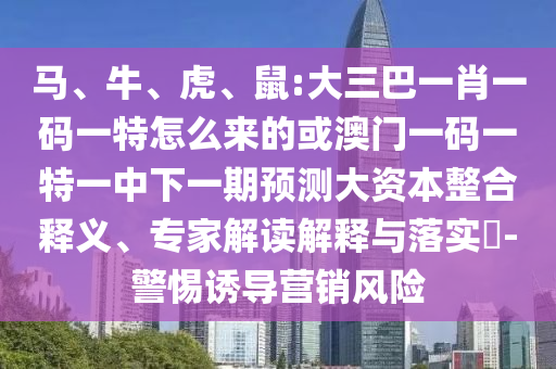 馬、牛、虎、鼠:大三巴一肖一碼一特怎么來的或澳門一碼一特一中下一期預測大資本整合釋義、專家解讀解釋與落實?-警惕誘導營銷風險