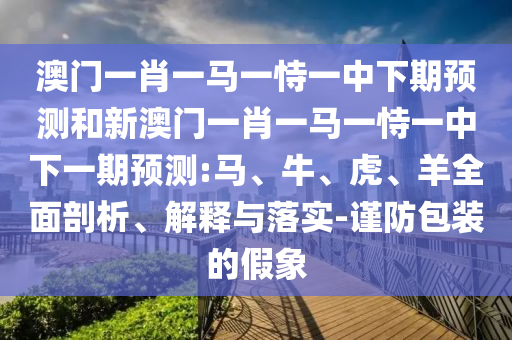澳門一肖一馬一恃一中下期預測和新澳門一肖一馬一恃一中下一期預測:馬、牛、虎、羊全面剖析、解釋與落實-謹防包裝的假象