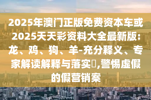 2025年澳門正版免費資本車或2025天天彩資料大全最新版:龍、雞、狗、羊-充分釋義、專家解讀解釋與落實?,警惕虛假的假營銷案