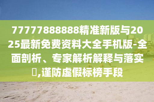 77777888888精準新版與2025最新免費資料大全手機版-全面剖析、專家解析解釋與落實?,謹防虛假標榜手段