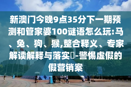 新澳門今晚9點35分下一期預測和管家婆100謎語怎么玩:馬、兔、狗、猴,整合釋義、專家解讀解釋與落實?-警惕虛假的假營銷案