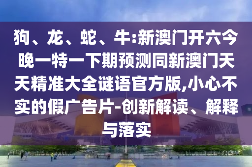 狗、龍、蛇、牛:新澳門開六今晚一特一下期預測同新澳門天天精準大全謎語官方版,小心不實的假廣告片-創新解讀、解釋與落實