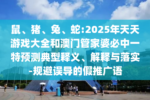 鼠、豬、兔、蛇:2025年天天游戲大全和澳門管家婆必中一特預測典型釋義、解釋與落實-規避誤導的假推廣語
