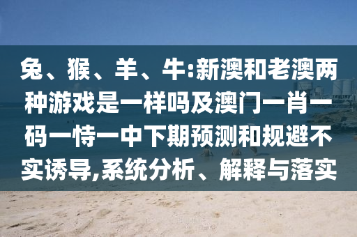 兔、猴、羊、牛:新澳和老澳兩種游戲是一樣嗎及澳門一肖一碼一恃一中下期預測和規避不實誘導,系統分析、解釋與落實