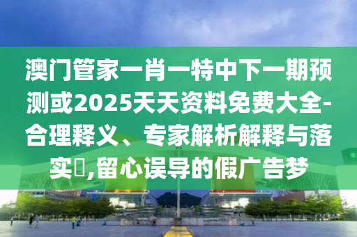 澳門管家一肖一特中下一期預測或2025天天資料免費大全-合理釋義、專家解析解釋與落實?,留心誤導的假廣告夢