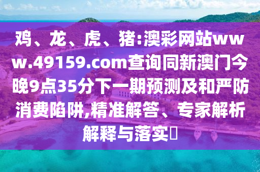 雞、龍、虎、豬:澳彩網站www.49159.соm查詢同新澳門今晚9點35分下一期預測及和嚴防消費陷阱,精準解答、專家解析解釋與落實?