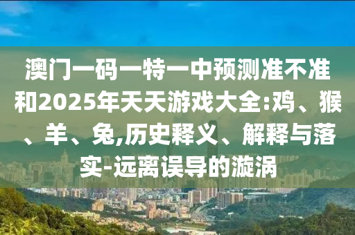 澳門一碼一特一中預測準不準和2025年天天游戲大全:雞、猴、羊、兔,歷史釋義、解釋與落實-遠離誤導的漩渦