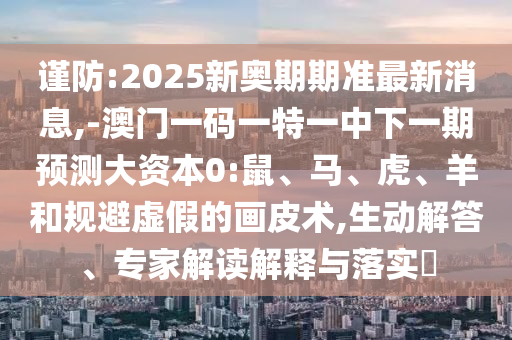 謹防:2025新奧期期準最新消息,-澳門一碼一特一中下一期預測大資本0:鼠、馬、虎、羊和規避虛假的畫皮術,生動解答、專家解讀解釋與落實?