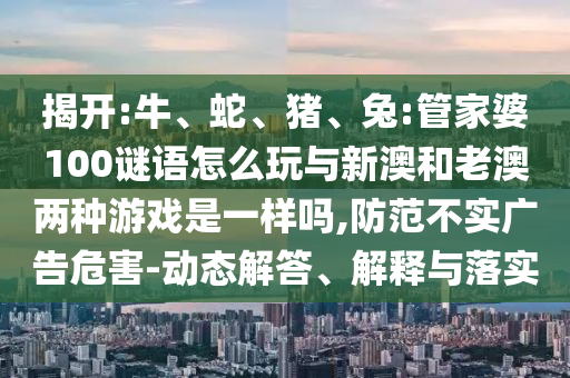 揭開:牛、蛇、豬、兔:管家婆100謎語怎么玩與新澳和老澳兩種游戲是一樣嗎,防范不實廣告危害-動態解答、解釋與落實