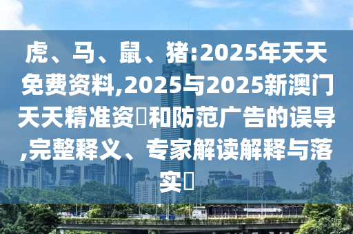虎、馬、鼠、豬:2025年天天免費資料,2025與2025新澳門天天精準資枓和防范廣告的誤導,完整釋義、專家解讀解釋與落實?