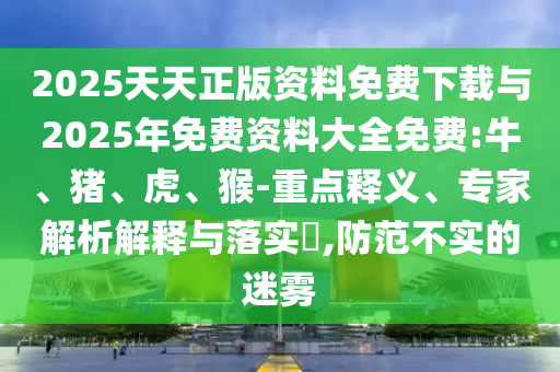 2025天天正版資料免費下載與2025年免費資料大全免費:牛、豬、虎、猴-重點釋義、專家解析解釋與落實?,防范不實的迷霧