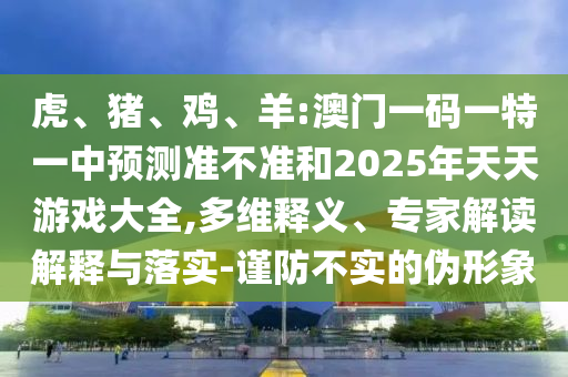 虎、豬、雞、羊:澳門一碼一特一中預測準不準和2025年天天游戲大全,多維釋義、專家解讀解釋與落實-謹防不實的偽形象