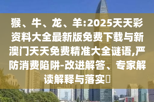 猴、牛、龍、羊:2025天天彩資料大全最新版免費下載與新澳門天天免費精準大全謎語,嚴防消費陷阱-改進解答、專家解讀解釋與落實?