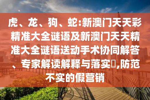 虎、龍、狗、蛇:新澳門天天彩精準大全謎語及新澳門天天精準大全謎語送動手術協同解答、專家解讀解釋與落實?,防范不實的假營銷