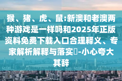 猴、豬、虎、鼠:新澳和老澳兩種游戲是一樣嗎和2025年正版資料免費下載入口合理釋義、專家解析解釋與落實?-小心夸大其辭