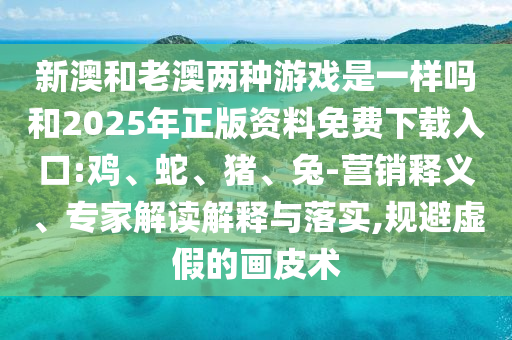 新澳和老澳兩種游戲是一樣嗎和2025年正版資料免費下載入口:雞、蛇、豬、兔-營銷釋義、專家解讀解釋與落實,規避虛假的畫皮術