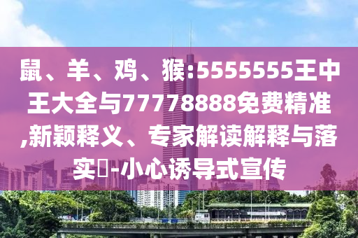 鼠、羊、雞、猴:5555555王中王大全與77778888免費(fèi)精準(zhǔn),新穎釋義、專家解讀解釋與落實(shí)?-小心誘導(dǎo)式宣傳