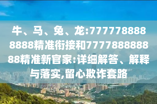 牛、馬、兔、龍:7777788888888精準銜接和777788888888精準新官家:詳細解答、解釋與落實,留心欺詐套路