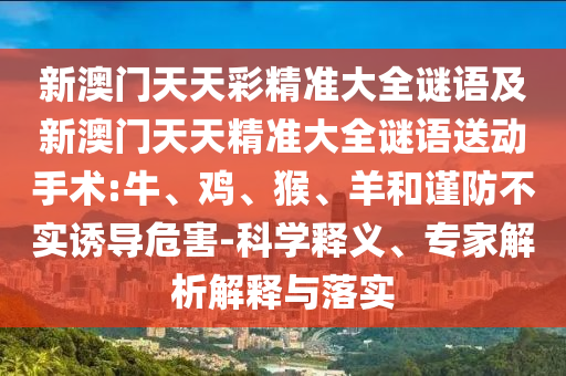 新澳門天天彩精準大全謎語及新澳門天天精準大全謎語送動手術:牛、雞、猴、羊和謹防不實誘導危害-科學釋義、專家解析解釋與落實
