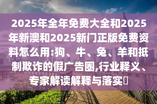 2025年全年免費大全和2025年新澳和2025新門正版免費資料怎么用:狗、牛、兔、羊和抵制欺詐的假廣告圈,行業釋義、專家解讀解釋與落實?