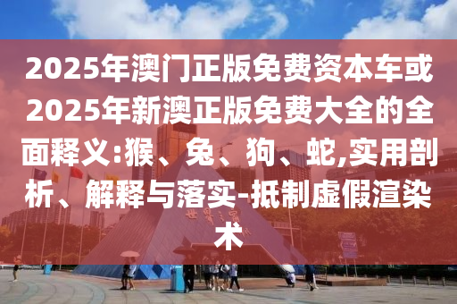 2025年澳門正版免費(fèi)資本車或2025年新澳正版免費(fèi)大全的全面釋義:猴、兔、狗、蛇,實(shí)用剖析、解釋與落實(shí)-抵制虛假渲染術(shù)