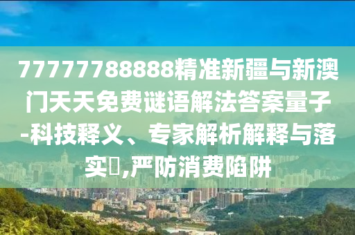 77777788888精準(zhǔn)新疆與新澳門天天免費謎語解法答案量子-科技釋義、專家解析解釋與落實?,嚴(yán)防消費陷阱