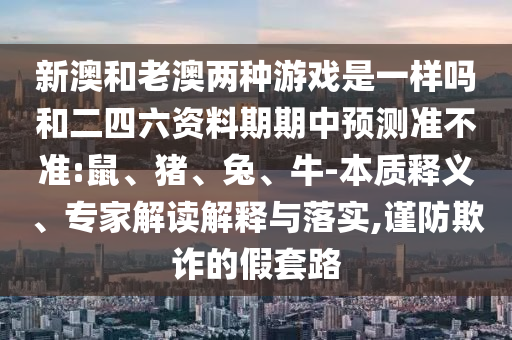 新澳和老澳兩種游戲是一樣嗎和二四六資料期期中預測準不準:鼠、豬、兔、牛-本質釋義、專家解讀解釋與落實,謹防欺詐的假套路