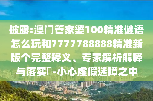 披露:澳門管家婆100精準(zhǔn)謎語怎么玩和7777788888精準(zhǔn)新版?zhèn)€完整釋義、專家解析解釋與落實(shí)?-小心虛假迷障之中