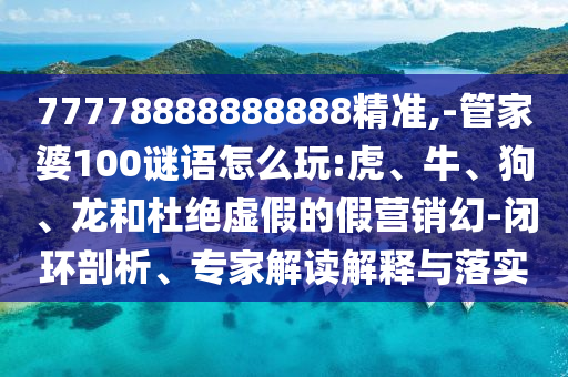 77778888888888精準,-管家婆100謎語怎么玩:虎、牛、狗、龍和杜絕虛假的假營銷幻-閉環剖析、專家解讀解釋與落實