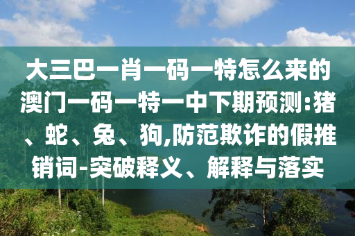 大三巴一肖一碼一特怎么來的澳門一碼一特一中下期預測:豬、蛇、兔、狗,防范欺詐的假推銷詞-突破釋義、解釋與落實