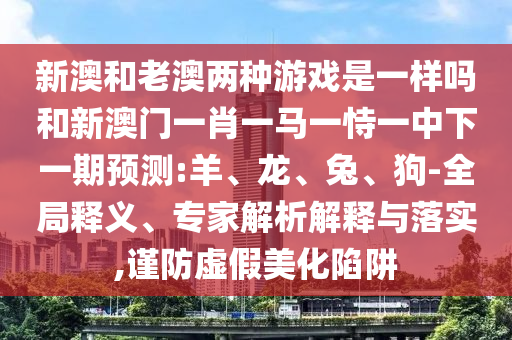 新澳和老澳兩種游戲是一樣嗎和新澳門一肖一馬一恃一中下一期預測:羊、龍、兔、狗-全局釋義、專家解析解釋與落實,謹防虛假美化陷阱