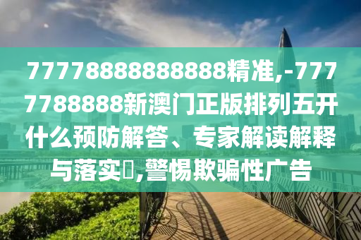 77778888888888精準,-7777788888新澳門正版排列五開什么預防解答、專家解讀解釋與落實?,警惕欺騙性廣告